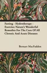 Fasting - Hydrotherapy - Exercise; Nature's Wonderful Remedies For The Cure Of All Chronic And Acute Diseases - MacFadden Bernarr