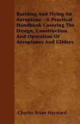 Building And Flying An Aeroplane - A Practical Handbook Covering The Design, Construction, And Operation Of Aeroplanes And Gliders - Charles Brian Hayward
