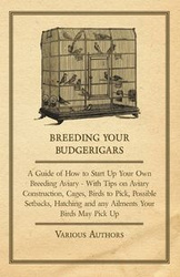 Breeding Your Budgerigars - A Guide of How to Start Up Your Own Breeding Aviary - With Tips on Aviary Construction, Cages, Birds to Pick, Possible Setbacks, Hatching and any Ailments Your Birds May Pick Up - Various