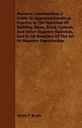 Masonry Construction; A Guide To Approved American Practice In The Selection Of Building Stone, Brick, Cement, And Other Masonry Materials, And In All Branches Of The Art Of Masonry Construction - Austin T. Byrne