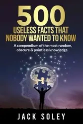 500 Useless Facts That Nobody Wanted To Know - Jack Soley