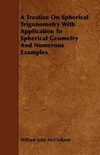 A Treatise On Spherical Trigonometry With Application To Spherical Geometry And Numerous Examples - William John McClelland