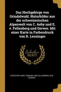 Das Hochgebirge von Grindelwald. Naturbilder aus der schweizerischen Alpenwelt von C. Aeby und E. v. Fellenberg und Gerwer. Mit einer Karte in Farbendruck von R. Leuzinger - Aeby Christoph