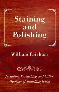Staining and Polishing - Including Varnishing and Other Methods of Finishing Wood - William Fairham