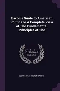 Bacon's Guide to American Politics or A Complete View of The Fundamental Principles of The - George Bacon Washington