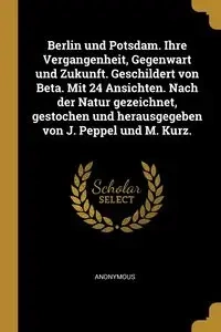 Berlin und Potsdam. Ihre Vergangenheit, Gegenwart und Zukunft. Geschildert von Beta. Mit 24 Ansichten. Nach der Natur gezeichnet, gestochen und herausgegeben von J. Peppel und M. Kurz. - Anonymous