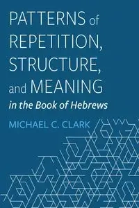 Patterns of Repetition, Structure, and Meaning in the Book of Hebrews - Clark Michael C.
