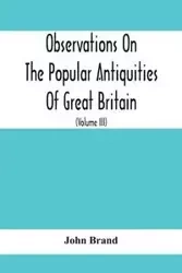 Observations On The Popular Antiquities Of Great Britain - John Brand
