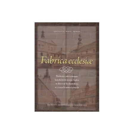 Fabrica ecclesiae. Budowa i utrzymanie katolickich miejsc kultu w diecezji krakowskiej w czasach nowożytnych - Krzysztof Rafał Prokop