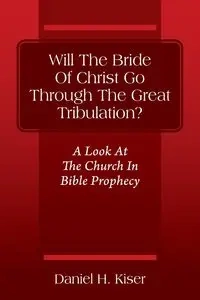 Will The Bride Of Christ Go Through The Great Tribulation? A Look At The Church In Bible Prophecy - Daniel Kiser H