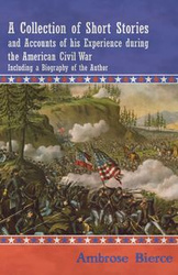 A Collection of Short Stories and Accounts of his Experience during the American Civil War - Including a Biography of the Author - Ambrose Bierce