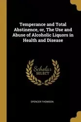 Temperance and Total Abstinence, or, The Use and Abuse of Alcoholic Liquors in Health and Disease - Spencer Thomson