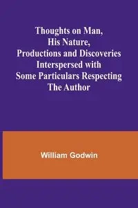 Thoughts on Man, His Nature, Productions and Discoveries Interspersed with Some Particulars Respecting the Author - William Godwin