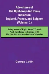 Adventures of the Ojibbeway and Ioway Indians in England, France, and Belgium; (Vol. 1) Being Notes of Eight Years' Travels and Residence in Europe with his North American Indian Collection - George Catlin