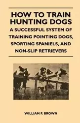 How to Train Hunting Dogs - A Successful System of Training Pointing Dogs, Sporting Spaniels, And Non-Slip Retrievers - Brown William F.