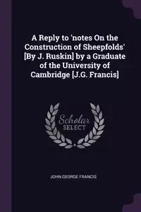 A Reply to 'notes On the Construction of Sheepfolds' [By J. Ruskin] by a Graduate of the University of Cambridge [J.G. Francis] - Francis John George