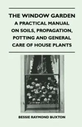 The Window Garden - A Practical Manual On Soils, Propagation, Potting And General Care Of House Plants - Bessie Raymond Buxton