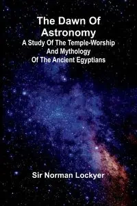 The Dawn Of Astronomy; A Study Of The Temple-Worship And Mythology Of The Ancient Egyptians - Norman Lockyer Sir