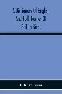A Dictionary Of English And Folk-Names Of British Birds; With Their History, Meaning, And First Usage, And The Folk-Lore, Weather-Lore, Legends, Etc., Relating To The More Familiar Species - Kirke Swann H.