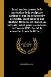 Essai sur les causes de la perfection de la sculpture antique et sur les moyens d'y atteindre. Sujet proposé par l'Institut National de France, au mois de juillet, pour le concours de l'année 1798. Par M. le chevalier Louis de Gillier, ... - Louis Gillier