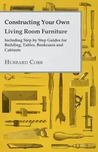 Constructing Your Own Living Room Furniture - Including Step by Step Guides for Building, Tables, Bookcases and Cabinets - Cobb Hubbard