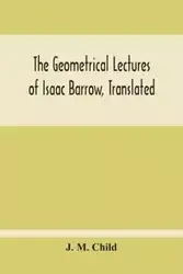 The Geometrical Lectures Of Isaac Barrow, Translated, With Notes And Proofs, And A Discussion On The Advance Made Therein On The Work Of His Predecessors In The Infinitesimal Calculus - M. Child J.