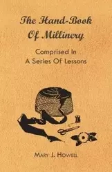 The Hand-Book of Millinery - Comprised in a Series of Lessons for the Formation of Bonnets, Capotes, Turbans, Caps, Bows, Etc - To Which is Appended a Treatise on Taste, and the Blending of Colours - Also an Essay on Corset Making - Mary J. Howell