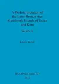 A Re-Interpretation of the Later Bronze Age Metalwork Hoards of Essex and Kent, Volume II - Louise Turner