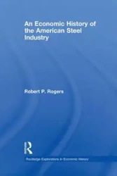 An Economic History of the American Steel Industry - Robert P. Rogers