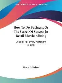 How To Do Business, Or The Secret Of Success In Retail Merchandizing - George N. McLean
