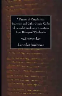 A Pattern of Catechistical Doctrine, and Other Minor Works of Lancelot Andrewes, Sometime Lord Bishop of Winchester - Andrewes Lancelot