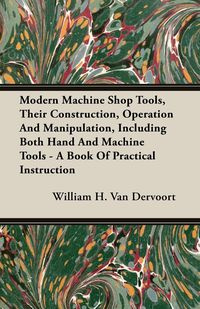 Modern Machine Shop Tools, Their Construction, Operation And Manipulation, Including Both Hand And Machine Tools - A Book Of Practical Instruction - H. Van William Dervoort