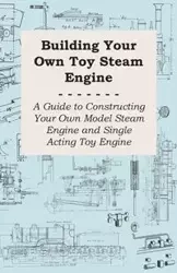 Building Your Own Toy Steam Engine - A Guide to Constructing Your Own Model Steam Engine and Single Acting Toy Engine - Anon
