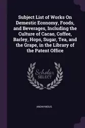 Subject List of Works On Demestic Economy, Foods, and Beverages, Including the Culture of Cacao, Coffee, Barley, Hops, Sugar, Tea, and the Grape, in the Library of the Patent Office - Anonymous