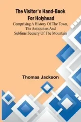 The Visitor's Hand-Book for Holyhead; Comprising a History of the Town, the Antiquities and Sublime Scenery of the Mountain - Jackson Thomas