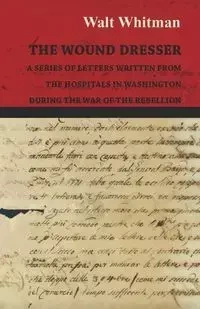 The Wound Dresser - A Series of Letters Written from the Hospitals in Washington During the War of the Rebellion - Whitman Walt