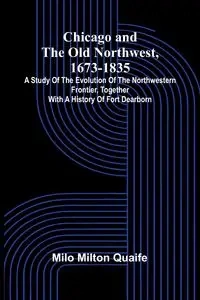 Chicago and the Old Northwest, 1673-1835; A study of the evolution of the northwestern frontier, together with a history of Fort Dearborn - Milton Milo Quaife