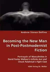 Becoming the New Man in Post-Postmodernist Fiction - Portrayals of Masculinities in David Foster Wallace's Infinite Jest and Chuck Palahniuk's Fight Club - Andrew Steven Delfino