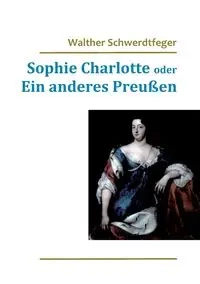 Sophie Charlotte oder Ein anderes Preußen - Schwerdtfeger Walther