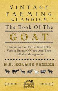 The Book of the Goat - Containing Full Particulars of the Various Breeds of Goats and Their Profitable Management - Pegler H. S. Holmes