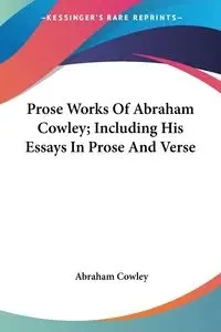 Prose Works Of Abraham Cowley; Including His Essays In Prose And Verse - Abraham Cowley