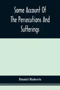 Some Account Of The Persecutions And Sufferings Of The People Called Quakers, In The Seventeenth Century, Exemplified In The Memoirs Of The Life Of John Roberts. 1665 - Daniel Roberts