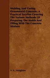 Molding and Curing Ornamental Concrete; A Practical Treatise Covering the Various Methods of Preparing the Molds and Filling with the Concrete Mixture - Houghton A. A.