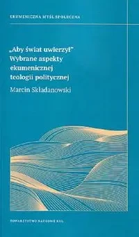 Aby świat uwierzy. Wybrane aspekt ekumenicznej teologii politycznej - Marcin Składanowski
