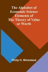 The Alphabet of Economic Science; Elements of the Theory of Value or Worth - H. Philip Wicksteed