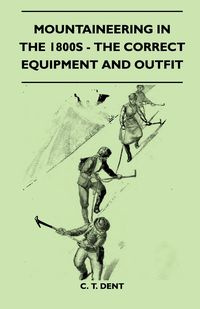 Mountaineering In The 1800s - The Correct Equipment And Outfit - Dent C. T.