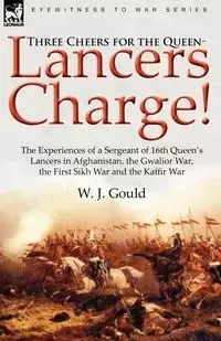 Three Cheers for the Queen-Lancers Charge! the Experiences of a Sergeant of 16th Queen's Lancers in Afghanistan, the Gwalior War, the First Sikh War a - Gould W. J.