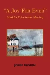 A Joy for Ever (and Its Price in the Market) - Two Lectures on the Political Economy of Art - John Ruskin