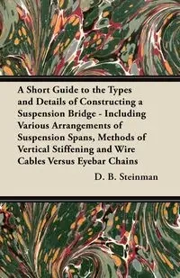 A Short Guide to the Types and Details of Constructing a Suspension Bridge - Including Various Arrangements of Suspension Spans, Methods of Vertical Stiffening and Wire Cables Versus Eyebar Chains - Steinman D. B.