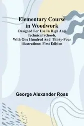 Elementary Course In Woodwork; Designed For Use In High And Technical Schools, With One Hundred And Thirty-Four Illustrations - Alexander Ross George